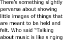 There's something slightly perverse about showing little images of things that are meant to be held and felt. Who said "Talking about music is like singing about football"?