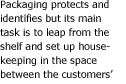 Packaging protects and identifies but its main job is to leap from the shelf and set up housekeeping in the space between the customer's ears. (It can't make a bad product good.)